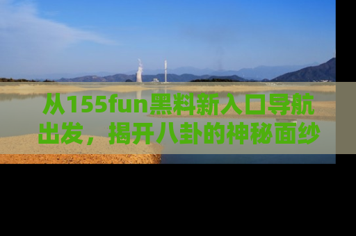 从155fun黑料新入口导航出发，揭开八卦的神秘面纱！