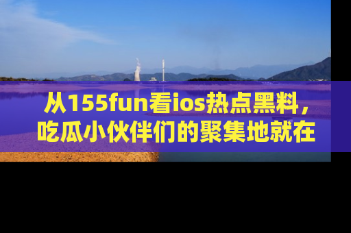 从155fun看ios热点黑料，吃瓜小伙伴们的聚集地就在这里！