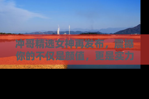冲哥精选女神再发布，震撼你的不仅是颜值，更是实力！