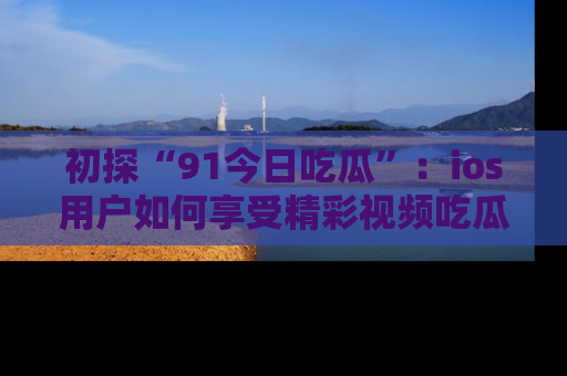初探“91今日吃瓜”：ios用户如何享受精彩视频吃瓜时光