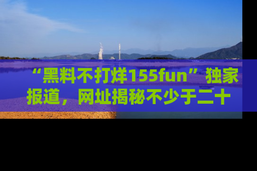 “黑料不打烊155fun”独家报道，网址揭秘不少于二十条惊人黑料新闻！
