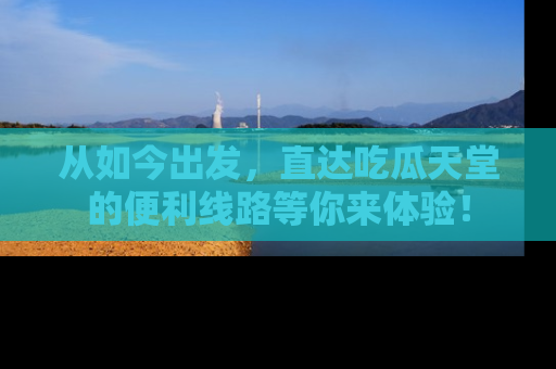 从如今出发，直达吃瓜天堂的便利线路等你来体验！