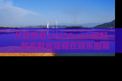 从首页看zztt10.ccm黑料，解密那些隐藏在娱乐圈幕后的丑闻故事！