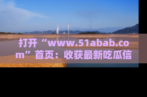 打开“www.51abab.com”首页：收获最新吃瓜信息，成为圈内明星动态达人！