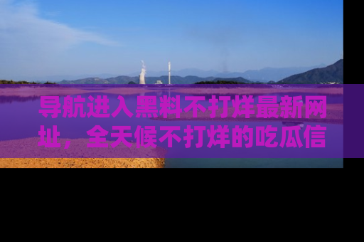 导航进入黑料不打烊最新网址，全天候不打烊的吃瓜信息为你奉上！