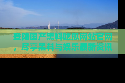 登陆国产黑料吃瓜网站官网，尽享黑料与娱乐最新资讯
