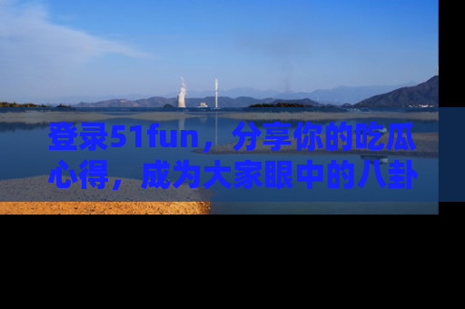 登录51fun，分享你的吃瓜心得，成为大家眼中的八卦专家！