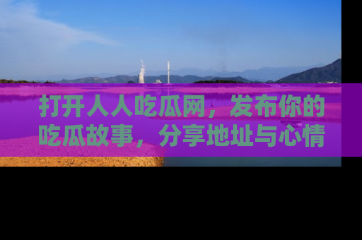打开人人吃瓜网，发布你的吃瓜故事，分享地址与心情！