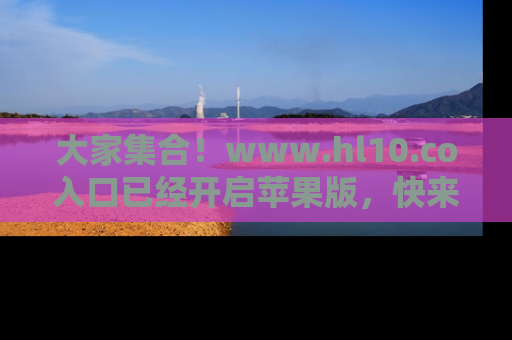 大家集合！www.hl10.co入口已经开启苹果版，快来一起享受吃瓜吧！