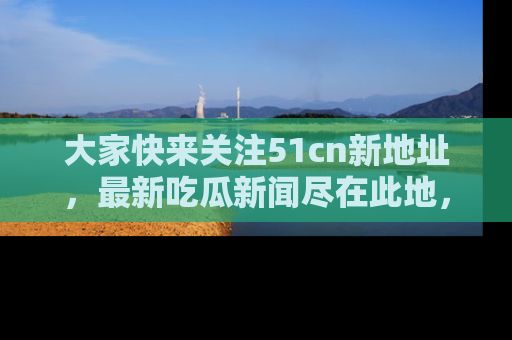大家快来关注51cn新地址，最新吃瓜新闻尽在此地，绝对不容错过哦！