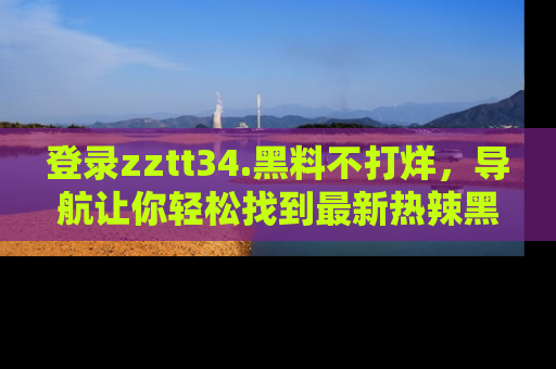 登录zztt34.黑料不打烊，导航让你轻松找到最新热辣黑料，吃瓜更方便！