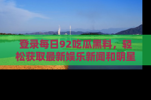 登录每日92吃瓜黑料,轻松获取最新娱乐新闻和明星炒作背后的真相