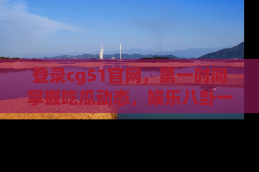 登录cg51官网，第一时间掌握吃瓜动态，娱乐八卦一网打尽！