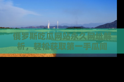 俄罗斯吃瓜网站永久网址解析，轻松获取第一手瓜闻