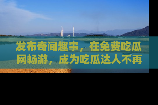 发布奇闻趣事，在免费吃瓜网畅游，成为吃瓜达人不再是梦！