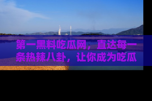 第一黑料吃瓜网,直达每一条热辣八卦,让你成为吃瓜达人!