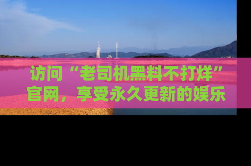 访问“老司机黑料不打烊”官网，享受永久更新的娱乐八卦和内幕新闻！
