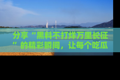 分享“黑料不打烊万里长征”的精彩瞬间，让每个吃瓜人都乐在其中！