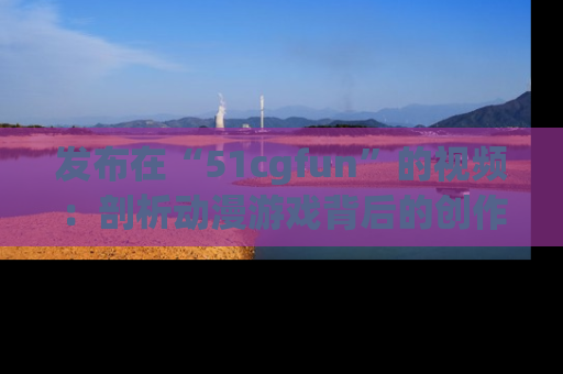 发布在“51cgfun”的视频：剖析动漫游戏背后的创作故事与文化意蕴！