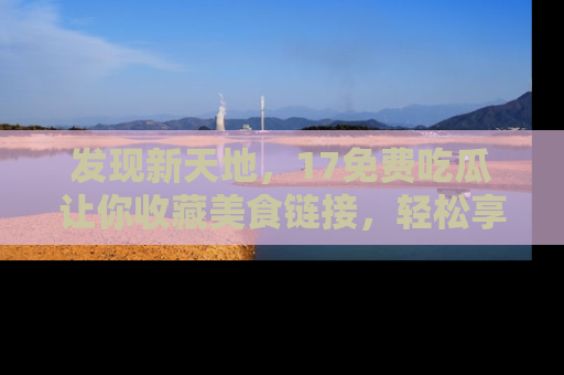发现新天地，17免费吃瓜让你收藏美食链接，轻松享受美好生活