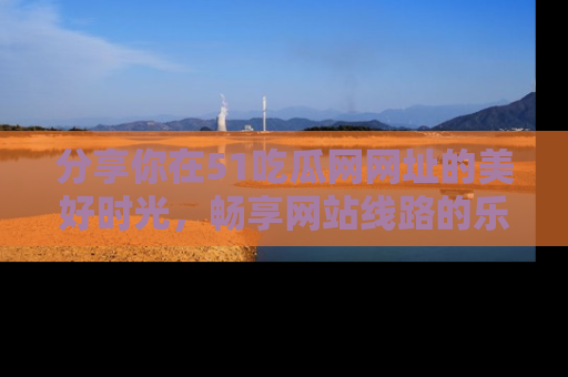 分享你在51吃瓜网网址的美好时光，畅享网站线路的乐趣！