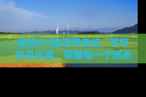 更新91i吃瓜苹果版，尽享吃瓜乐趣，掌握每一个热点话题
