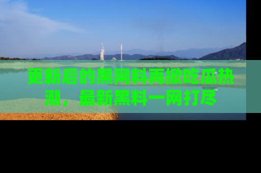 更新后的黑网料再掀吃瓜热潮，最新黑料一网打尽
