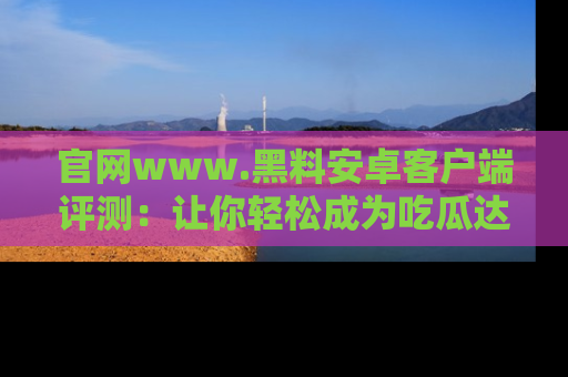 官网www.黑料安卓客户端评测：让你轻松成为吃瓜达人！