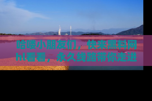 哈喽小朋友们，快来黑料网hl看看，永久线路带你走进吃瓜新天地！