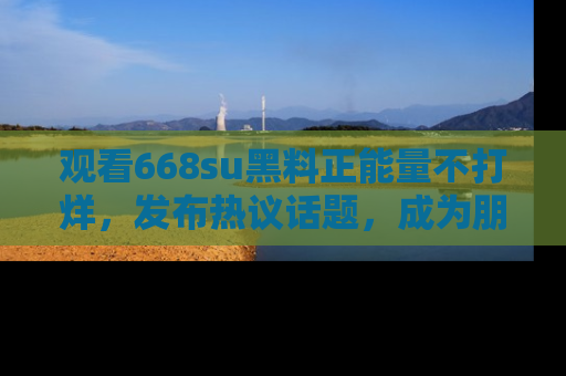 观看668su黑料正能量不打烊，发布热议话题，成为朋友圈焦点！