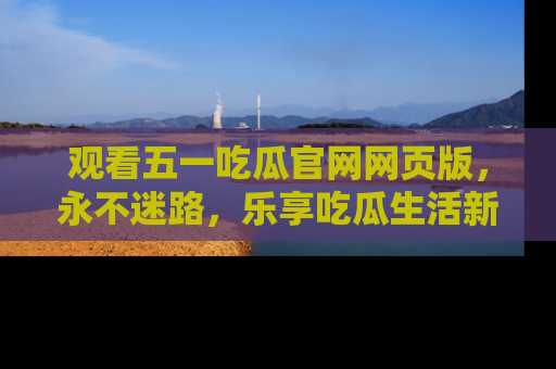 观看五一吃瓜官网网页版，永不迷路，乐享吃瓜生活新方式