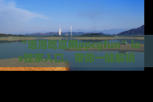“泡泡吃瓜网ppcgfun”ios独家入口，带你一键解锁最新娱乐资讯，快来吃瓜！