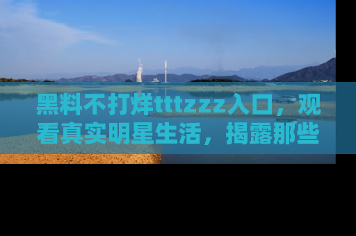 黑料不打烊tttzzz入口，观看真实明星生活，揭露那些不为人知的真相