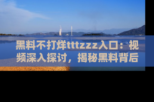 黑料不打烊tttzzz入口：视频深入探讨，揭秘黑料背后的人和事