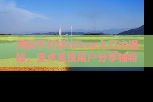黑料不打烊tttzzz入口大揭秘，安卓系统用户分享独特的获取方式！