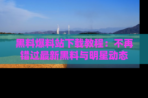 黑料爆料站下载教程：不再错过最新黑料与明星动态