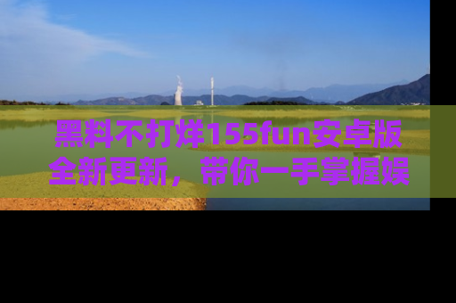 黑料不打烊155fun安卓版全新更新，带你一手掌握娱乐圈的秘密与八卦！