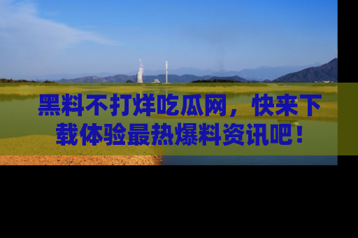黑料不打烊吃瓜网，快来下载体验最热爆料资讯吧！