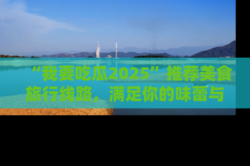 “我要吃瓜2025”推荐美食旅行线路，满足你的味蕾与好奇心