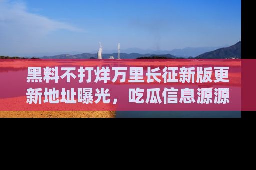 黑料不打烊万里长征新版更新地址曝光，吃瓜信息源源不断