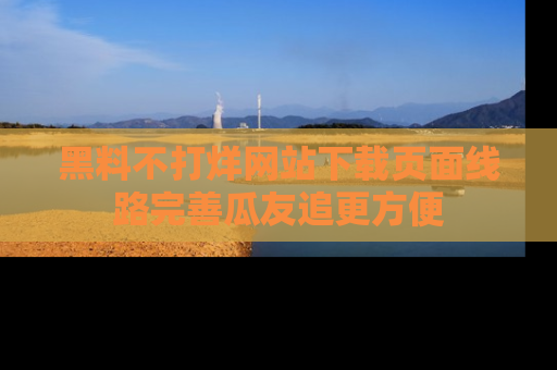 黑料不打烊网站下载页面线路完善瓜友追更方便