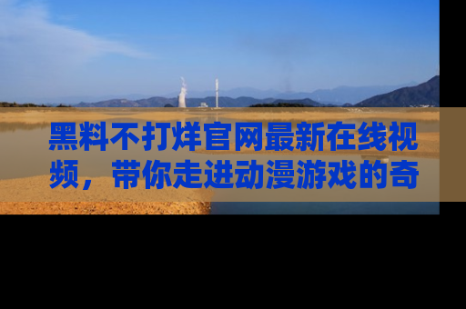 黑料不打烊官网最新在线视频，带你走进动漫游戏的奇幻与现实交汇处