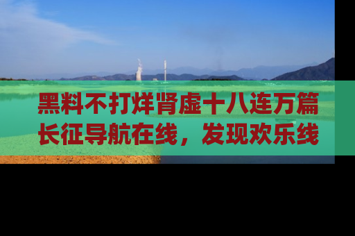 黑料不打烊肾虚十八连万篇长征导航在线，发现欢乐线路的最佳app推荐！