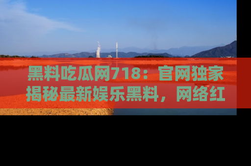 黑料吃瓜网718：官网独家揭秘最新娱乐黑料，网络红人齐聚一堂！
