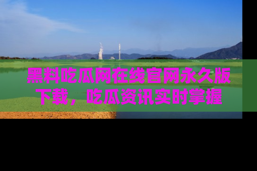 黑料吃瓜网在线官网永久版下载，吃瓜资讯实时掌握