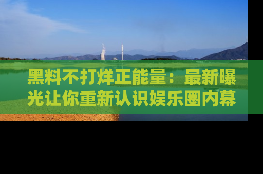 黑料不打烊正能量：最新曝光让你重新认识娱乐圈内幕！