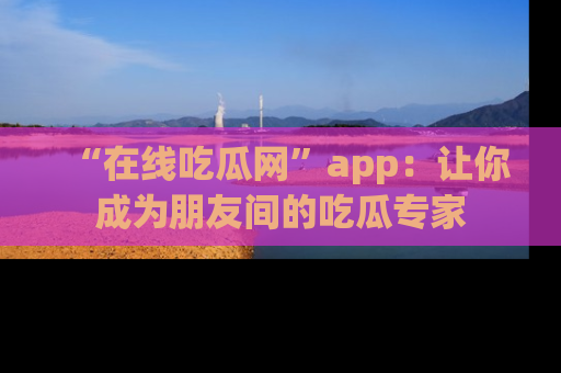 “在线吃瓜网”app：让你成为朋友间的吃瓜专家