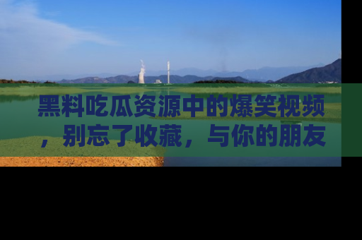 黑料吃瓜资源中的爆笑视频，别忘了收藏，与你的朋友一起分享乐趣！