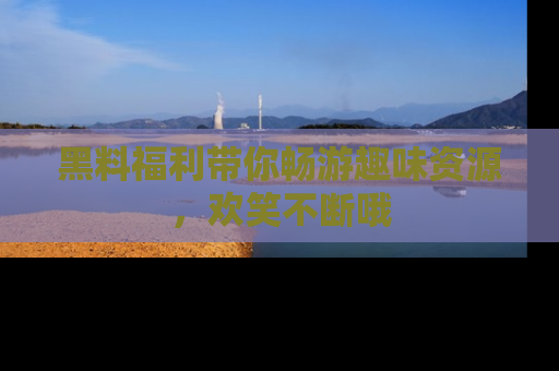 黑料福利带你畅游趣味资源，欢笑不断哦