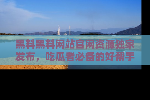 黑料黑料网站官网资源独家发布，吃瓜者必备的好帮手